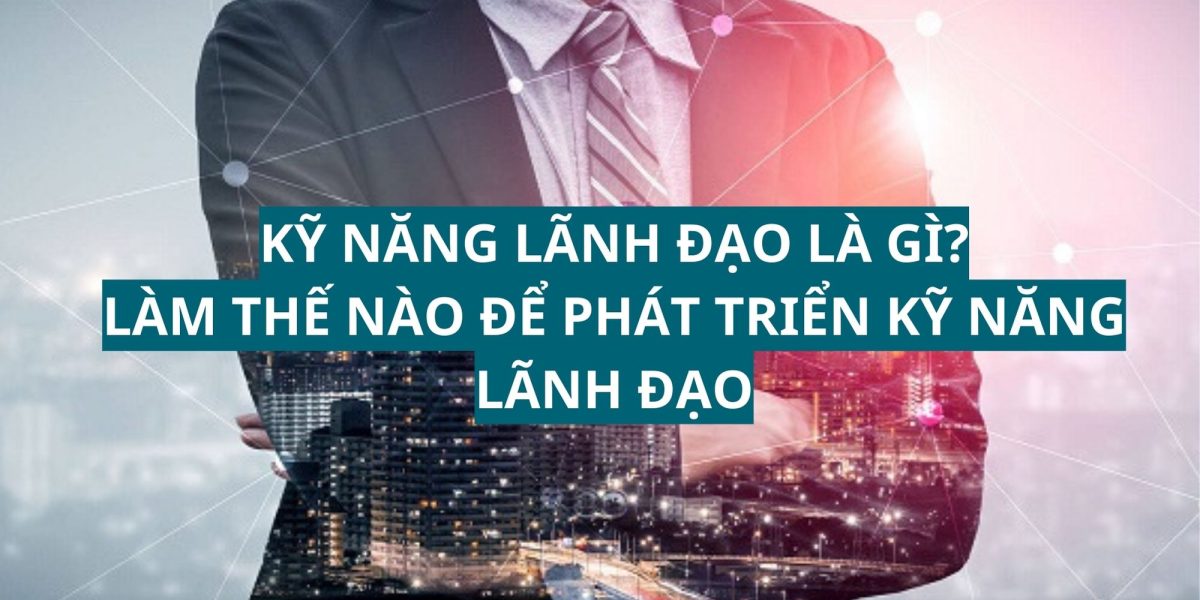 Kỹ năng lãnh đạo là gì? Làm thế nào để phát triển kỹ năng lãnh đạo